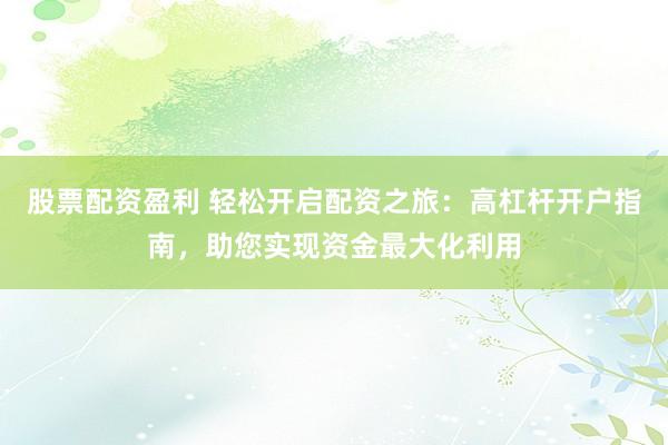 股票配資盈利 輕松開啟配資之旅：高杠桿開戶指南，助您實現資金最大化利用